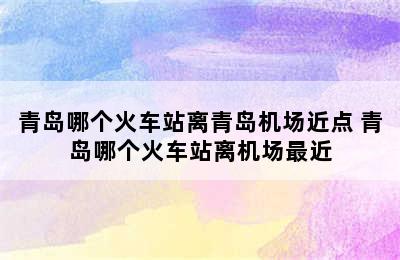 青岛哪个火车站离青岛机场近点 青岛哪个火车站离机场最近